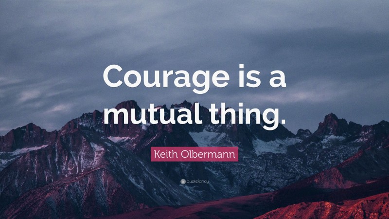 Keith Olbermann Quote: “Courage is a mutual thing.”
