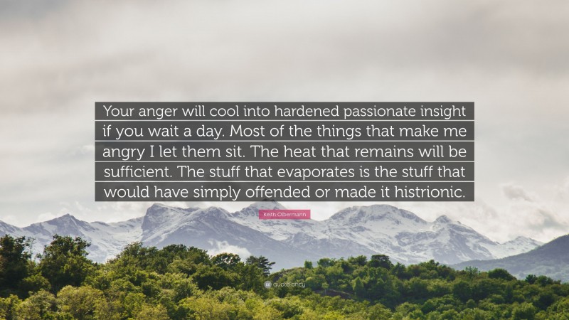 Keith Olbermann Quote: “Your anger will cool into hardened passionate insight if you wait a day. Most of the things that make me angry I let them sit. The heat that remains will be sufficient. The stuff that evaporates is the stuff that would have simply offended or made it histrionic.”