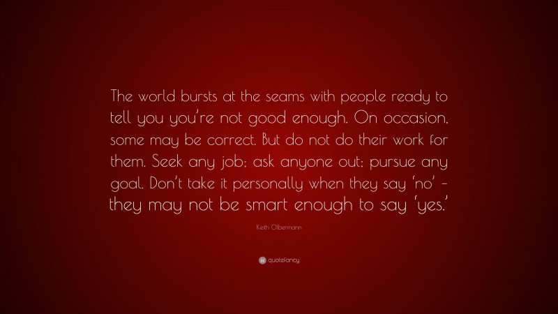 Keith Olbermann Quote: “The world bursts at the seams with people ready to tell you you’re not good enough. On occasion, some may be correct. But do not do their work for them. Seek any job; ask anyone out; pursue any goal. Don’t take it personally when they say ‘no’ – they may not be smart enough to say ‘yes.’”