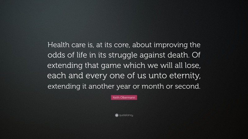 Keith Olbermann Quote: “Health care is, at its core, about improving the odds of life in its struggle against death. Of extending that game which we will all lose, each and every one of us unto eternity, extending it another year or month or second.”