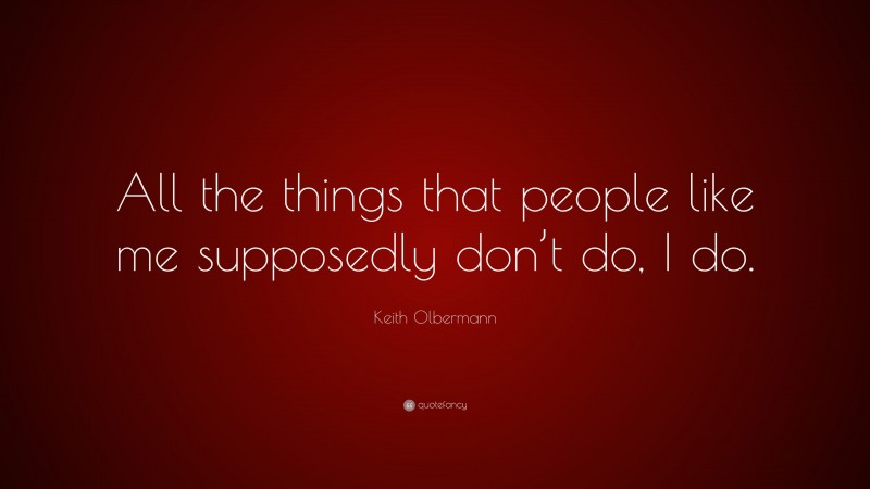 Keith Olbermann Quote: “All the things that people like me supposedly don’t do, I do.”