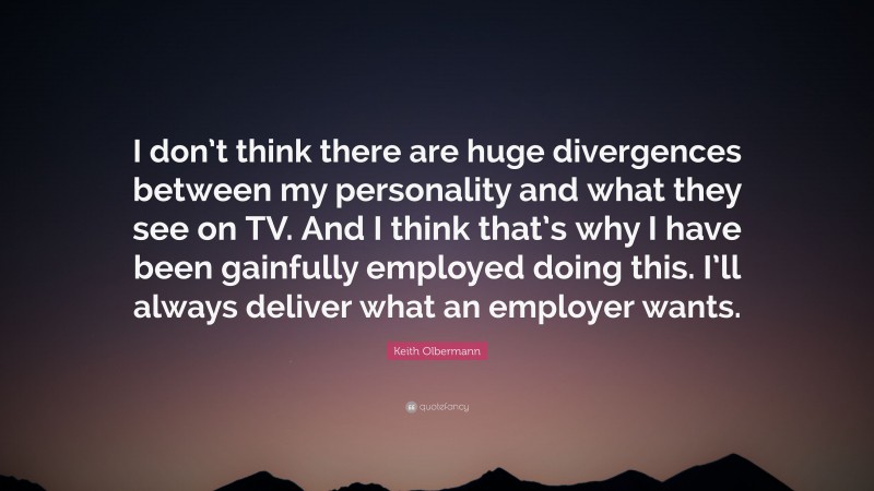 Keith Olbermann Quote: “I don’t think there are huge divergences between my personality and what they see on TV. And I think that’s why I have been gainfully employed doing this. I’ll always deliver what an employer wants.”