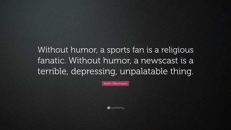 Keith Olbermann Quote: “Without humor, a sports fan is a religious fanatic. Without humor, a newscast is a terrible, depressing, unpalatable thing.”