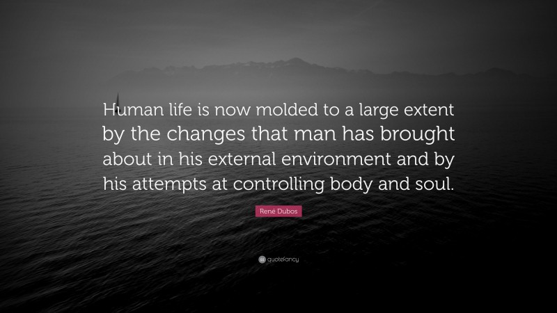René Dubos Quote: “Human life is now molded to a large extent by the changes that man has brought about in his external environment and by his attempts at controlling body and soul.”
