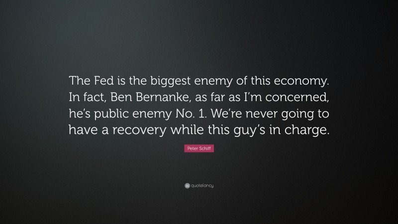 Peter Schiff Quote: “The Fed is the biggest enemy of this economy. In fact, Ben Bernanke, as far as I’m concerned, he’s public enemy No. 1. We’re never going to have a recovery while this guy’s in charge.”