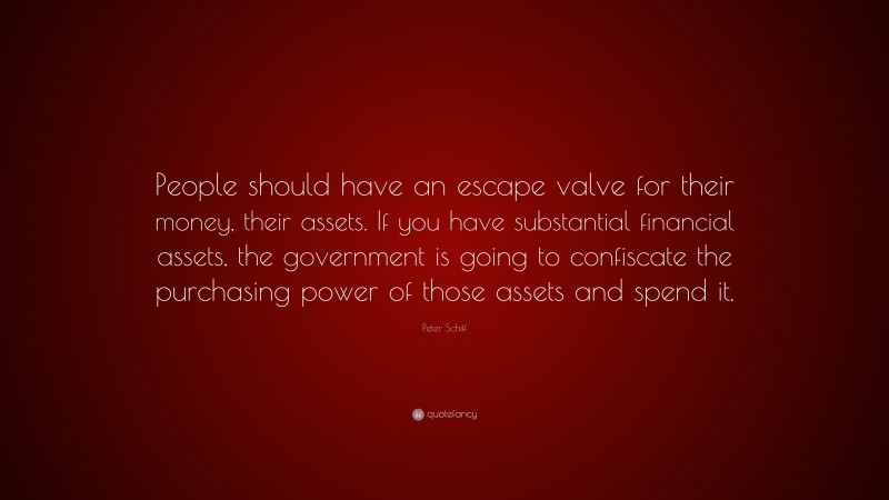 Peter Schiff Quote: “People should have an escape valve for their money, their assets. If you have substantial financial assets, the government is going to confiscate the purchasing power of those assets and spend it.”