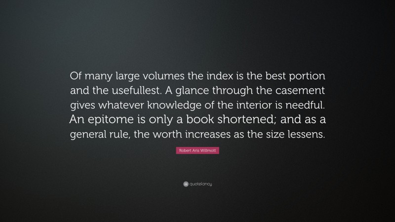 Robert Aris Willmott Quote: “Of many large volumes the index is the best portion and the usefullest. A glance through the casement gives whatever knowledge of the interior is needful. An epitome is only a book shortened; and as a general rule, the worth increases as the size lessens.”