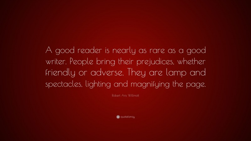 Robert Aris Willmott Quote: “A good reader is nearly as rare as a good writer. People bring their prejudices, whether friendly or adverse. They are lamp and spectacles, lighting and magnifying the page.”