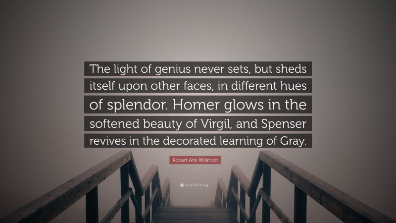 Robert Aris Willmott Quote: “The light of genius never sets, but sheds itself upon other faces, in different hues of splendor. Homer glows in the softened beauty of Virgil, and Spenser revives in the decorated learning of Gray.”