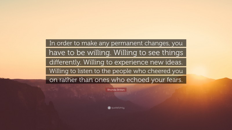 Rhonda Britten Quote: “In order to make any permanent changes, you have to be willing. Willing to see things differently. Willing to experience new ideas. Willing to listen to the people who cheered you on rather than ones who echoed your fears.”
