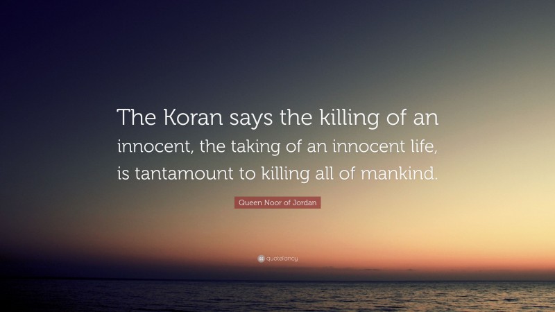 Queen Noor of Jordan Quote: “The Koran says the killing of an innocent, the taking of an innocent life, is tantamount to killing all of mankind.”