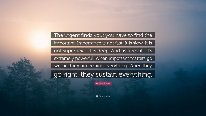 Stewart Brand Quote: “The urgent finds you; you have to find the important. Importance is not fast. It is slow. It is not superficial. It is deep. And as a result, it’s extremely powerful. When important matters go wrong, they undermine everything. When they go right, they sustain everything.”