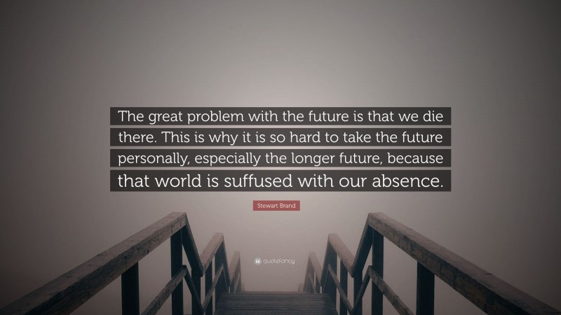 Stewart Brand Quote: “The great problem with the future is that we die there. This is why it is so hard to take the future personally, especially the longer future, because that world is suffused with our absence.”