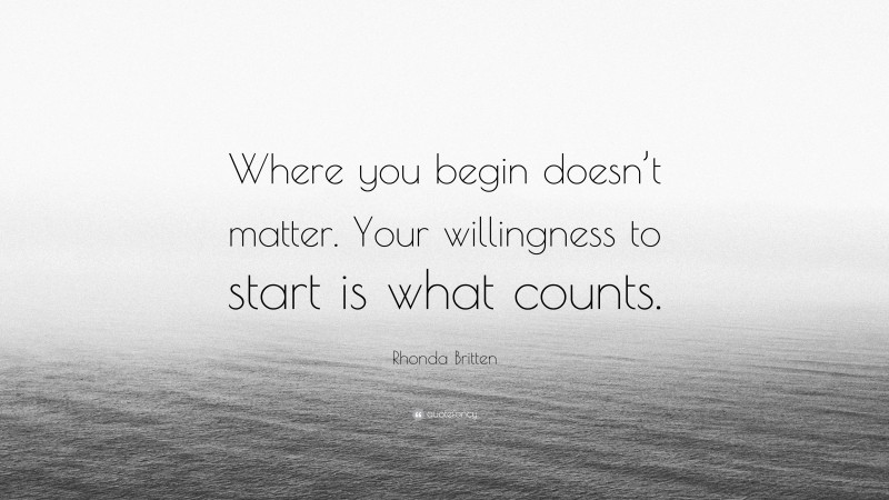 Rhonda Britten Quote: “Where you begin doesn’t matter. Your willingness to start is what counts.”