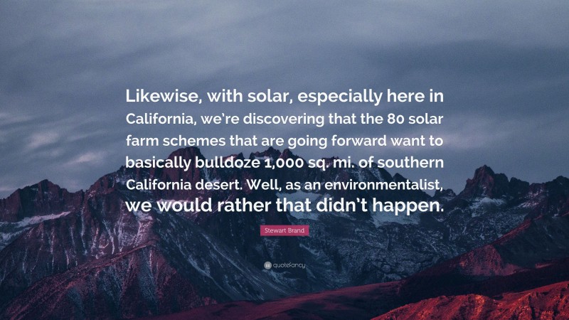 Stewart Brand Quote: “Likewise, with solar, especially here in California, we’re discovering that the 80 solar farm schemes that are going forward want to basically bulldoze 1,000 sq. mi. of southern California desert. Well, as an environmentalist, we would rather that didn’t happen.”