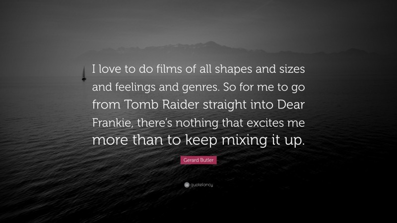 Gerard Butler Quote: “I love to do films of all shapes and sizes and feelings and genres. So for me to go from Tomb Raider straight into Dear Frankie, there’s nothing that excites me more than to keep mixing it up.”