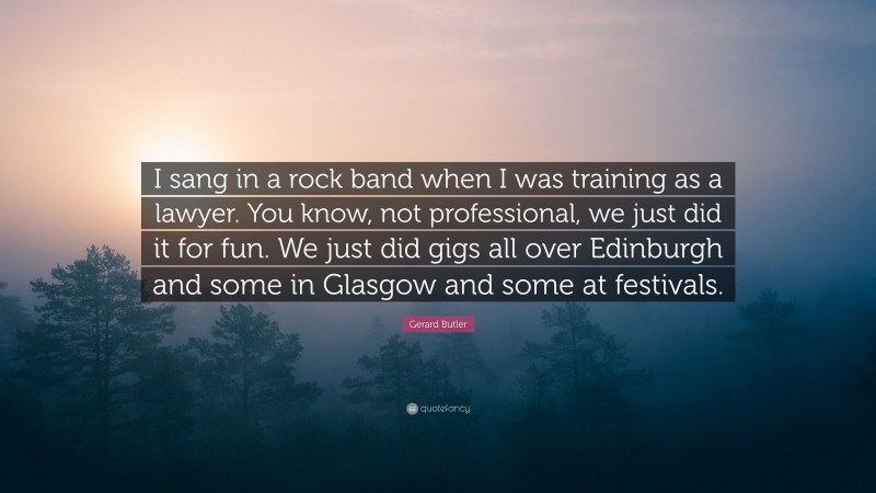 Gerard Butler Quote: “I sang in a rock band when I was training as a lawyer. You know, not professional, we just did it for fun. We just did gigs all over Edinburgh and some in Glasgow and some at festivals.”