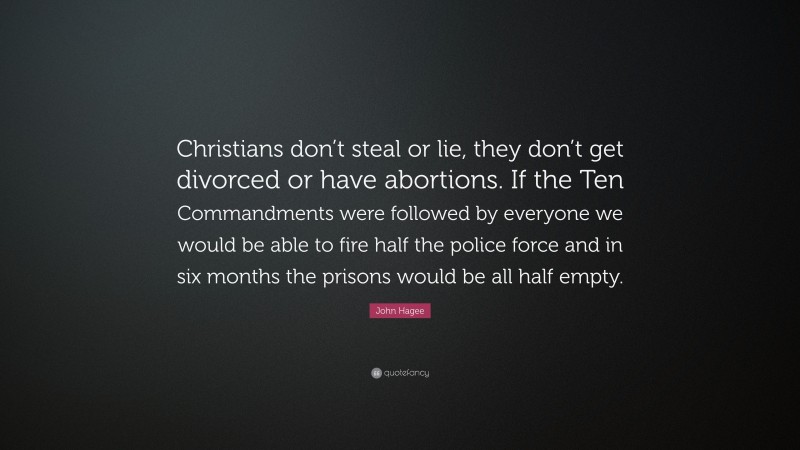 John Hagee Quote: “Christians don’t steal or lie, they don’t get divorced or have abortions. If the Ten Commandments were followed by everyone we would be able to fire half the police force and in six months the prisons would be all half empty.”