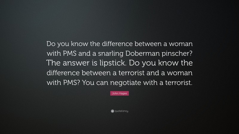 John Hagee Quote: “Do you know the difference between a woman with PMS and a snarling Doberman pinscher? The answer is lipstick. Do you know the difference between a terrorist and a woman with PMS? You can negotiate with a terrorist.”
