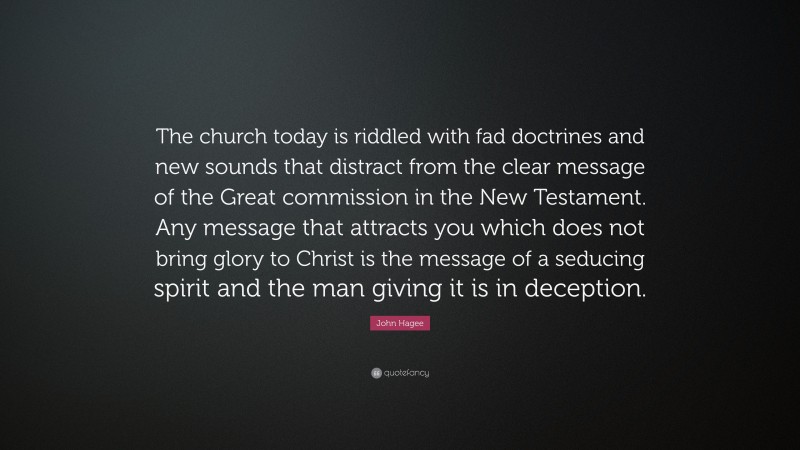 John Hagee Quote: “The church today is riddled with fad doctrines and new sounds that distract from the clear message of the Great commission in the New Testament. Any message that attracts you which does not bring glory to Christ is the message of a seducing spirit and the man giving it is in deception.”