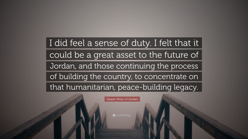 Queen Noor of Jordan Quote: “I did feel a sense of duty. I felt that it could be a great asset to the future of Jordan, and those continuing the process of building the country, to concentrate on that humanitarian, peace-building legacy.”