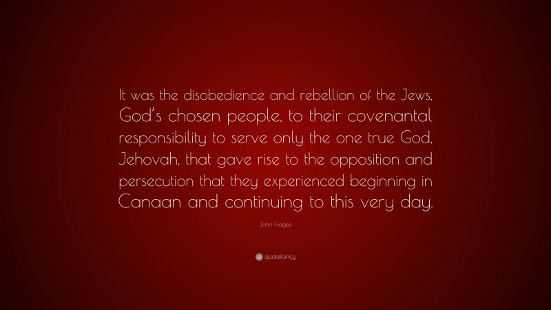 John Hagee Quote: “It was the disobedience and rebellion of the Jews, God’s chosen people, to their covenantal responsibility to serve only the one true God, Jehovah, that gave rise to the opposition and persecution that they experienced beginning in Canaan and continuing to this very day.”