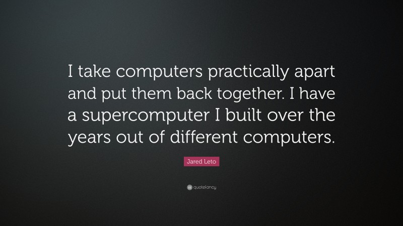 Jared Leto Quote: “I take computers practically apart and put them back together. I have a supercomputer I built over the years out of different computers.”