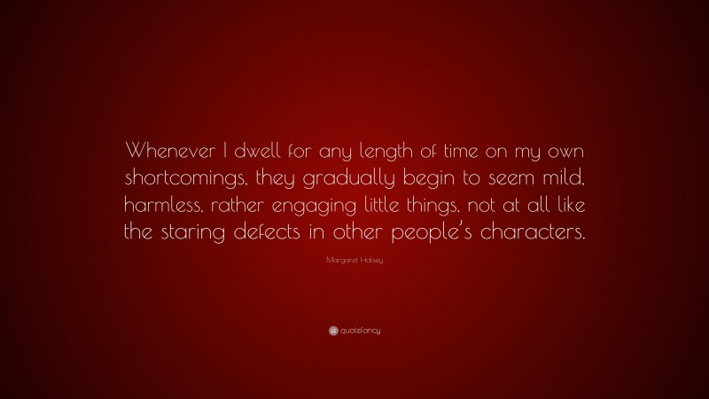 Margaret Halsey Quote: “Whenever I dwell for any length of time on my own shortcomings, they gradually begin to seem mild, harmless, rather engaging little things, not at all like the staring defects in other people’s characters.”