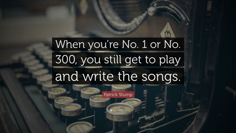 Patrick Stump Quote: “When you’re No. 1 or No. 300, you still get to play and write the songs.”