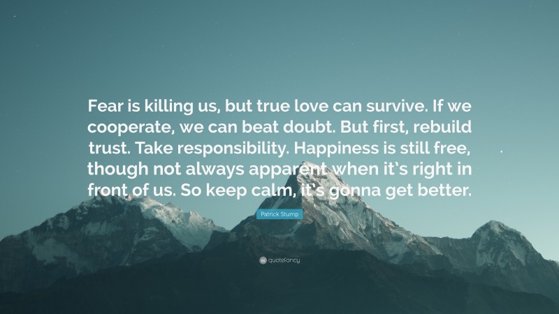 Patrick Stump Quote: “Fear is killing us, but true love can survive. If we cooperate, we can beat doubt. But first, rebuild trust. Take responsibility. Happiness is still free, though not always apparent when it’s right in front of us. So keep calm, it’s gonna get better.”