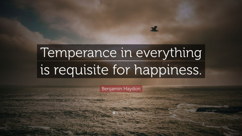 Benjamin Haydon Quote: “Temperance in everything is requisite for happiness.”
