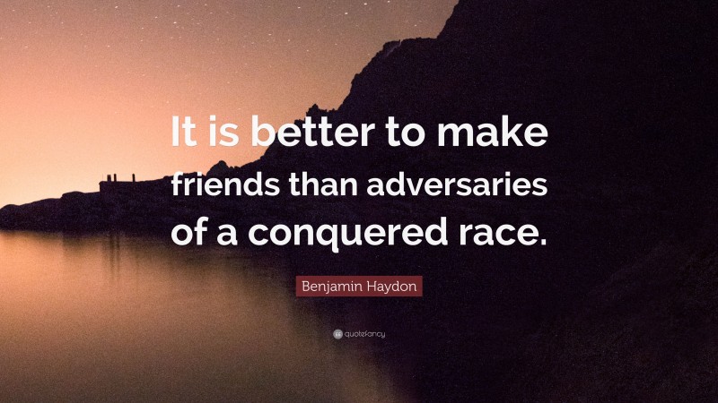 Benjamin Haydon Quote: “It is better to make friends than adversaries of a conquered race.”