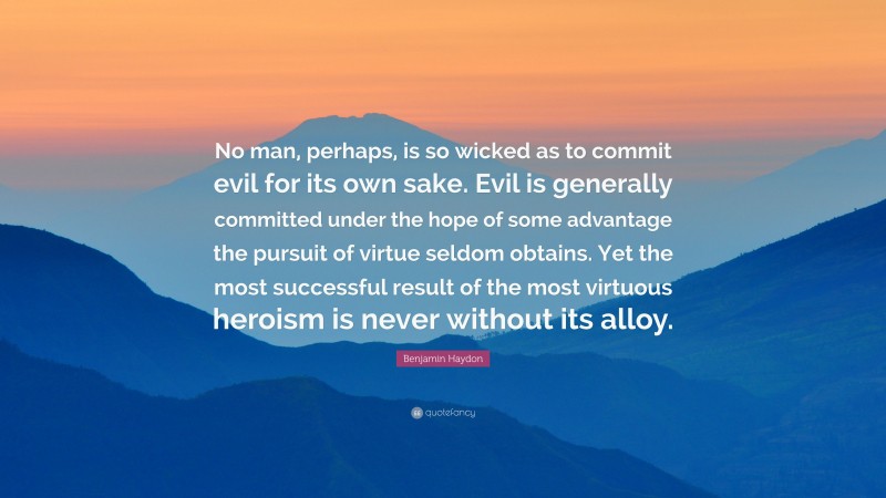 Benjamin Haydon Quote: “No man, perhaps, is so wicked as to commit evil for its own sake. Evil is generally committed under the hope of some advantage the pursuit of virtue seldom obtains. Yet the most successful result of the most virtuous heroism is never without its alloy.”