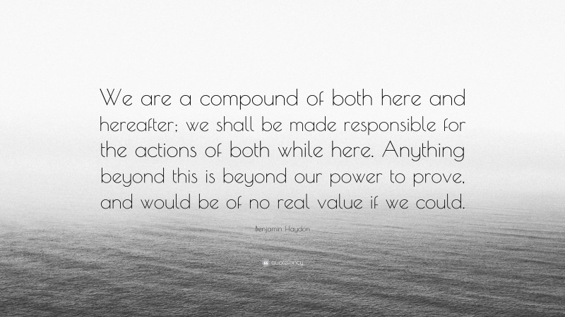 Benjamin Haydon Quote: “We are a compound of both here and hereafter; we shall be made responsible for the actions of both while here. Anything beyond this is beyond our power to prove, and would be of no real value if we could.”