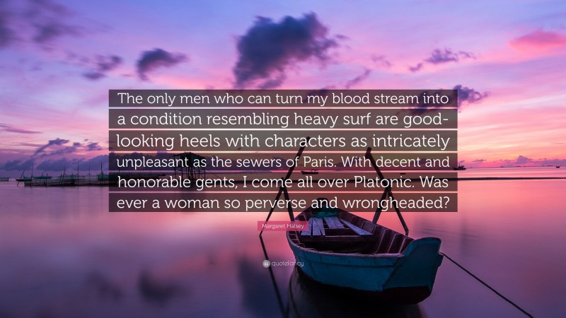 Margaret Halsey Quote: “The only men who can turn my blood stream into a condition resembling heavy surf are good-looking heels with characters as intricately unpleasant as the sewers of Paris. With decent and honorable gents, I come all over Platonic. Was ever a woman so perverse and wrongheaded?”