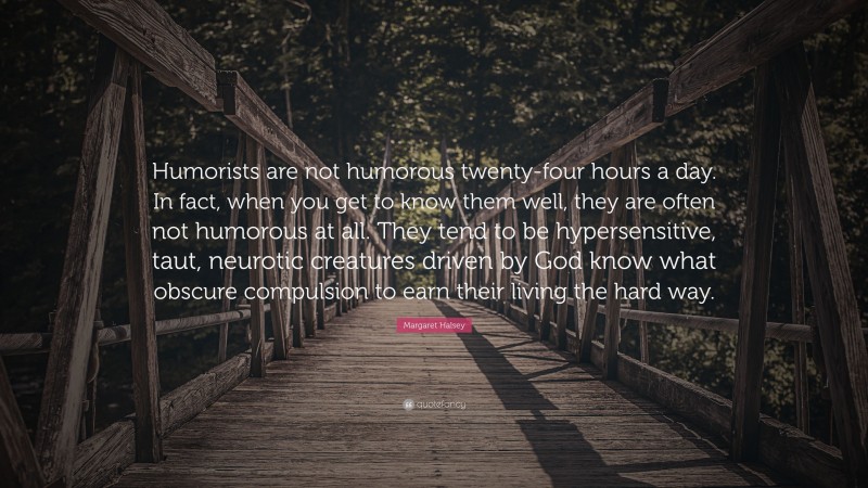 Margaret Halsey Quote: “Humorists are not humorous twenty-four hours a day. In fact, when you get to know them well, they are often not humorous at all. They tend to be hypersensitive, taut, neurotic creatures driven by God know what obscure compulsion to earn their living the hard way.”