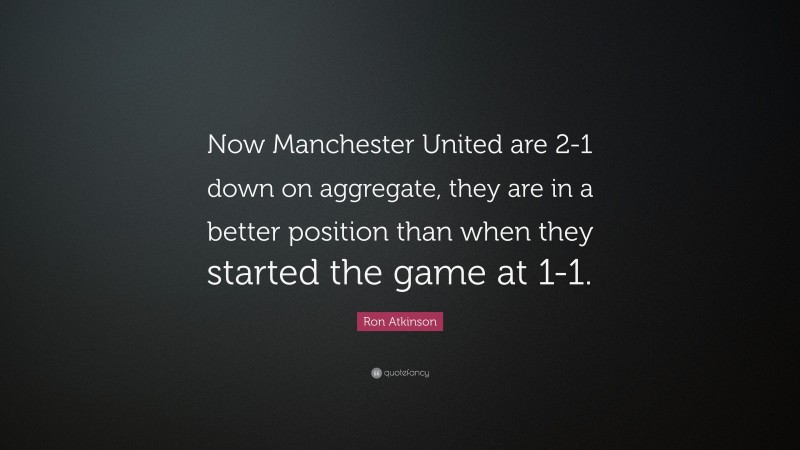 Ron Atkinson Quote: “Now Manchester United are 2-1 down on aggregate, they are in a better position than when they started the game at 1-1.”