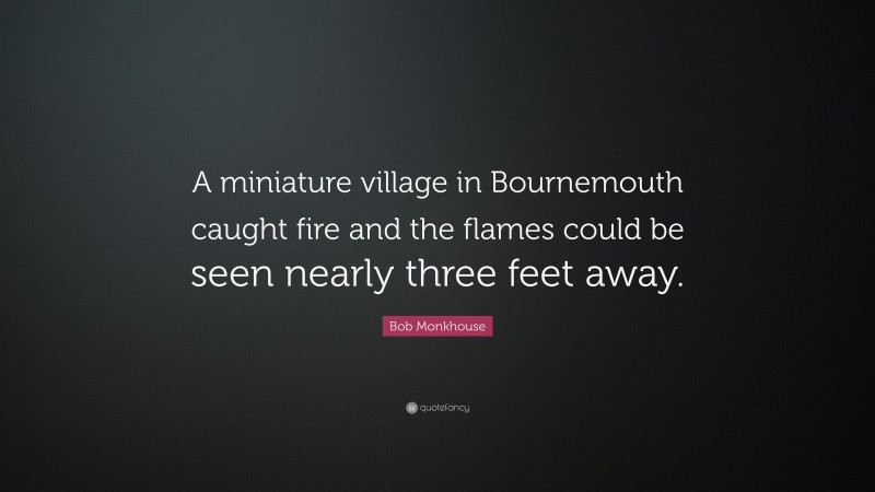 Bob Monkhouse Quote: “A miniature village in Bournemouth caught fire and the flames could be seen nearly three feet away.”