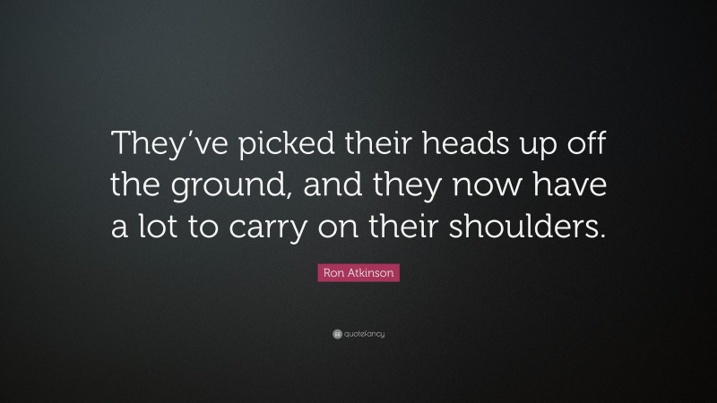 Ron Atkinson Quote: “They’ve picked their heads up off the ground, and they now have a lot to carry on their shoulders.”
