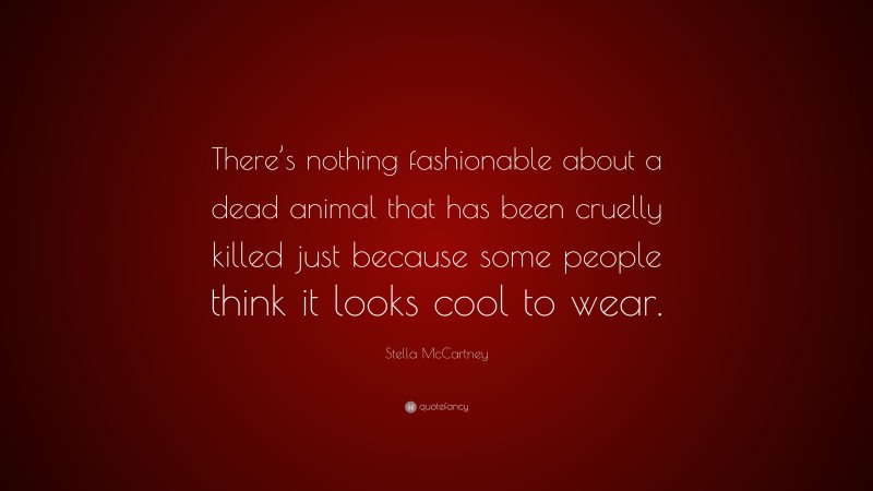 Stella McCartney Quote: “There’s nothing fashionable about a dead animal that has been cruelly killed just because some people think it looks cool to wear.”