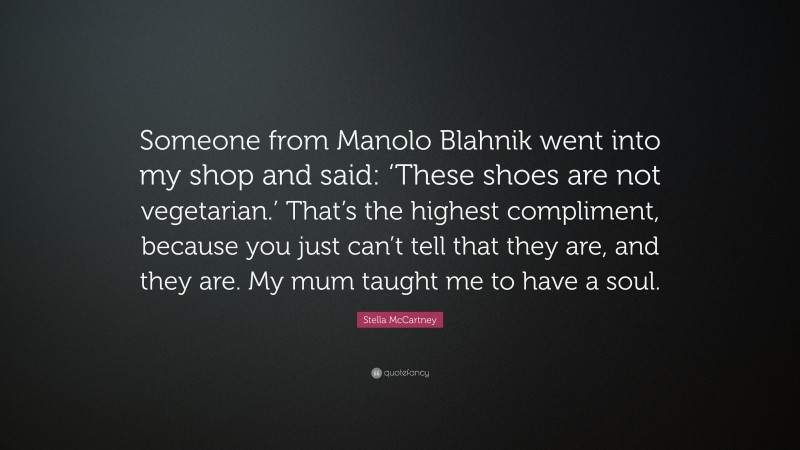 Stella McCartney Quote: “Someone from Manolo Blahnik went into my shop and said: ‘These shoes are not vegetarian.’ That’s the highest compliment, because you just can’t tell that they are, and they are. My mum taught me to have a soul.”