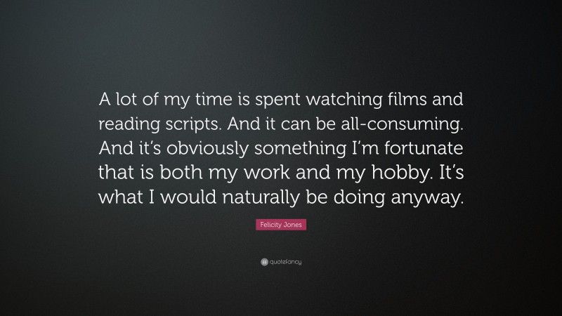 Felicity Jones Quote: “A lot of my time is spent watching films and reading scripts. And it can be all-consuming. And it’s obviously something I’m fortunate that is both my work and my hobby. It’s what I would naturally be doing anyway.”