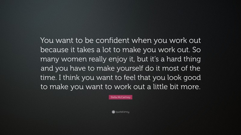 Stella McCartney Quote: “You want to be confident when you work out because it takes a lot to make you work out. So many women really enjoy it, but it’s a hard thing and you have to make yourself do it most of the time. I think you want to feel that you look good to make you want to work out a little bit more.”