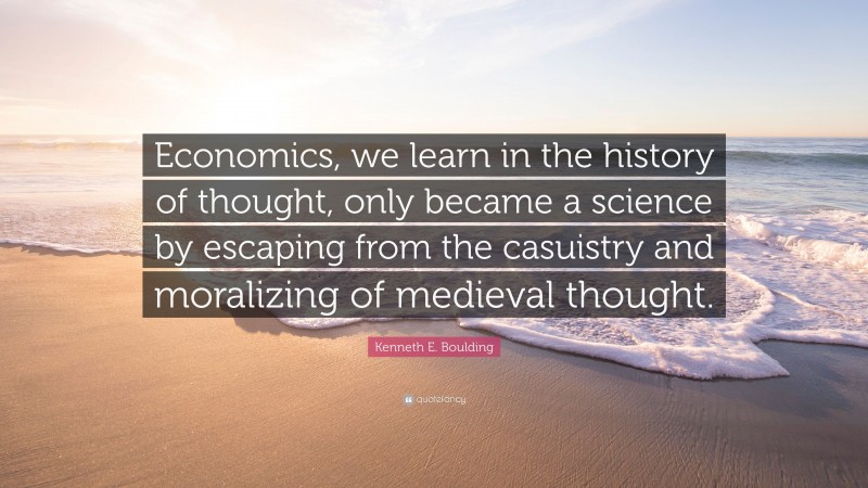 Kenneth E. Boulding Quote: “Economics, we learn in the history of thought, only became a science by escaping from the casuistry and moralizing of medieval thought.”