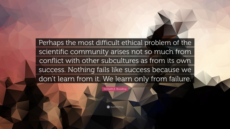 Kenneth E. Boulding Quote: “Perhaps the most difficult ethical problem of the scientific community arises not so much from conflict with other subcultures as from its own success. Nothing fails like success because we don’t learn from it. We learn only from failure.”