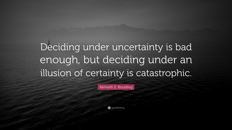 Kenneth E. Boulding Quote: “Deciding under uncertainty is bad enough, but deciding under an illusion of certainty is catastrophic.”