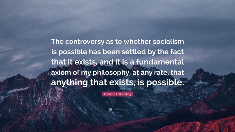 Kenneth E. Boulding Quote: “The controversy as to whether socialism is possible has been settled by the fact that it exists, and it is a fundamental axiom of my philosophy, at any rate, that anything that exists, is possible.”