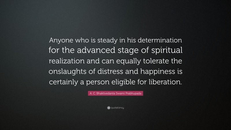 A. C. Bhaktivedanta Swami Prabhupada Quote: “Anyone who is steady in his determination for the advanced stage of spiritual realization and can equally tolerate the onslaughts of distress and happiness is certainly a person eligible for liberation.”