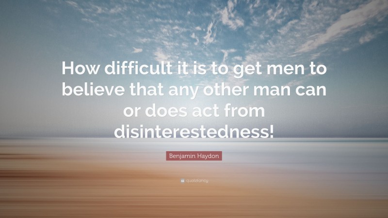 Benjamin Haydon Quote: “How difficult it is to get men to believe that any other man can or does act from disinterestedness!”
