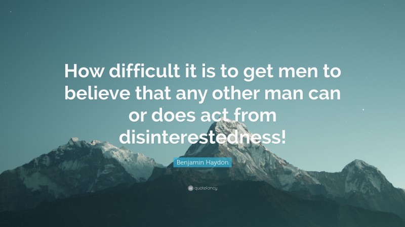 Benjamin Haydon Quote: “How difficult it is to get men to believe that any other man can or does act from disinterestedness!”